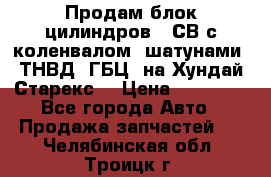 Продам блок цилиндров D4СВ с коленвалом, шатунами, ТНВД, ГБЦ, на Хундай Старекс  › Цена ­ 50 000 - Все города Авто » Продажа запчастей   . Челябинская обл.,Троицк г.